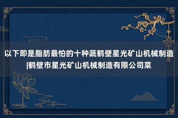 以下即是脂肪最怕的十种蔬鹤壁星光矿山机械制造|鹤壁市星光矿山机械制造有限公司菜